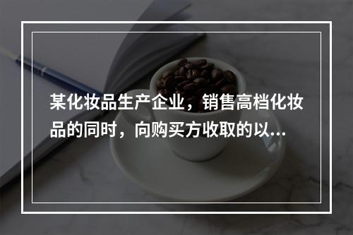 某化妆品生产企业，销售高档化妆品的同时，向购买方收取的以下款