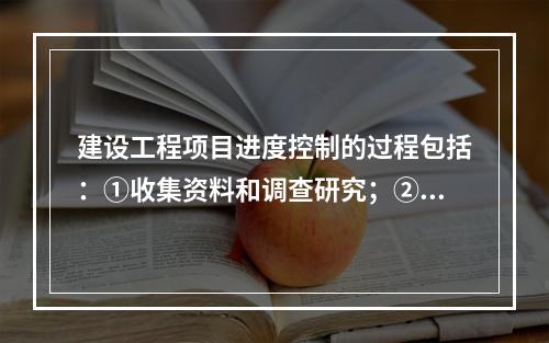 建设工程项目进度控制的过程包括：①收集资料和调查研究；②进度