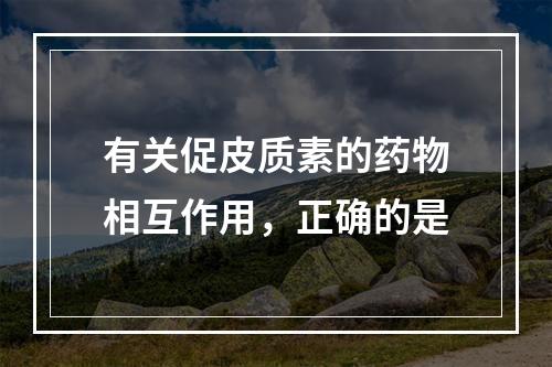 有关促皮质素的药物相互作用，正确的是