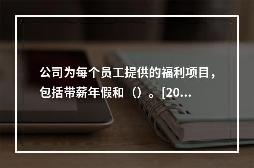 公司为每个员工提供的福利项目，包括带薪年假和（）。[2012