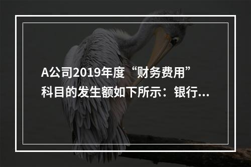 A公司2019年度“财务费用”科目的发生额如下所示：银行长期