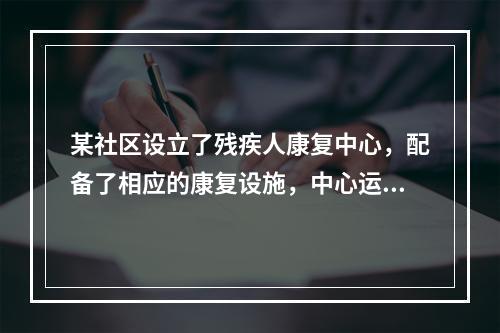 某社区设立了残疾人康复中心，配备了相应的康复设施，中心运行一