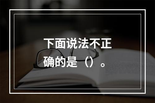 下面说法不正确的是（）。