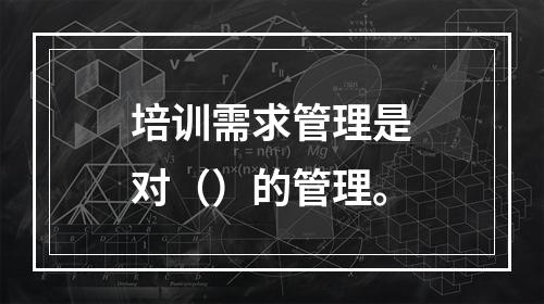 培训需求管理是对（）的管理。