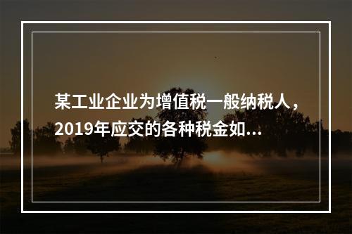 某工业企业为增值税一般纳税人，2019年应交的各种税金如下：