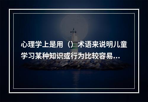 心理学上是用（）术语来说明儿童学习某种知识或行为比较容易，心