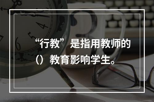 “行教”是指用教师的（）教育影响学生。