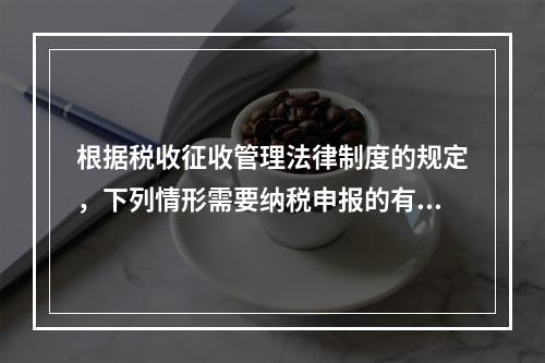 根据税收征收管理法律制度的规定，下列情形需要纳税申报的有（　