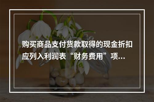 购买商品支付货款取得的现金折扣应列入利润表“财务费用”项目。