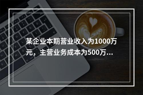 某企业本期营业收入为1000万元，主营业务成本为500万元，