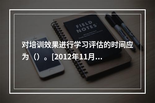 对培训效果进行学习评估的时间应为（）。[2012年11月二级