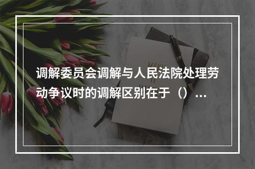 调解委员会调解与人民法院处理劳动争议时的调解区别在于（）。