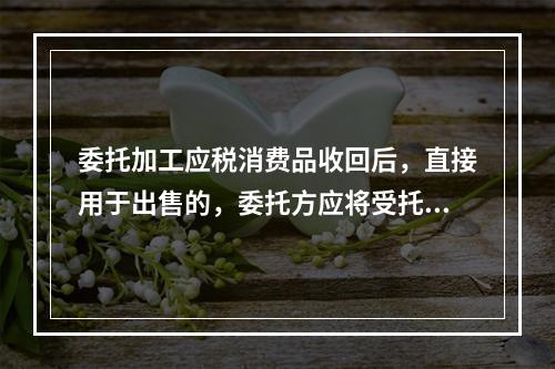 委托加工应税消费品收回后，直接用于出售的，委托方应将受托方代