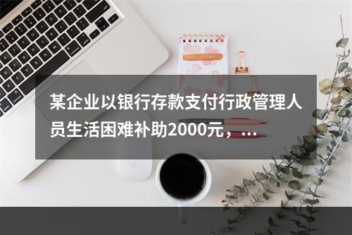 某企业以银行存款支付行政管理人员生活困难补助2000元，下列