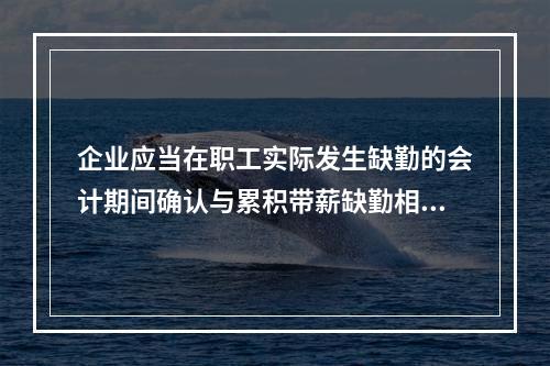 企业应当在职工实际发生缺勤的会计期间确认与累积带薪缺勤相关的