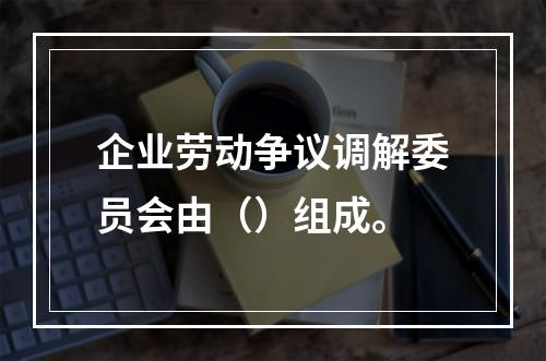 企业劳动争议调解委员会由（）组成。