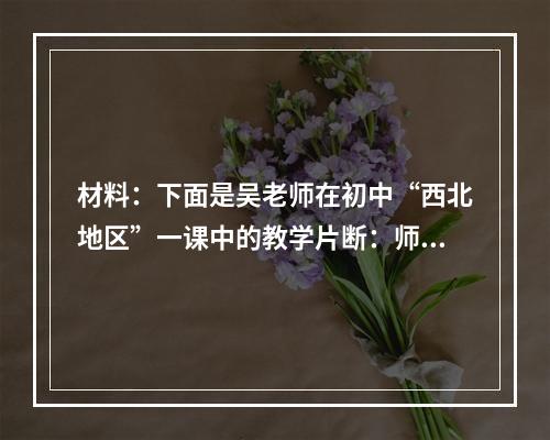 材料：下面是吴老师在初中“西北地区”一课中的教学片断：师：西