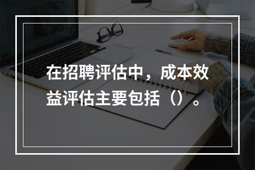 在招聘评估中，成本效益评估主要包括（）。