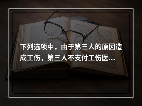 下列选项中，由于第三人的原因造成工伤，第三人不支付工伤医疗费