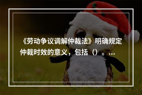 《劳动争议调解仲裁法》明确规定仲裁时效的意义，包括（）。[2