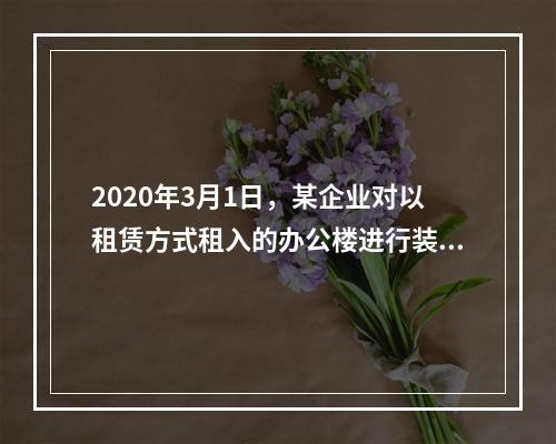 2020年3月1日，某企业对以租赁方式租入的办公楼进行装修，