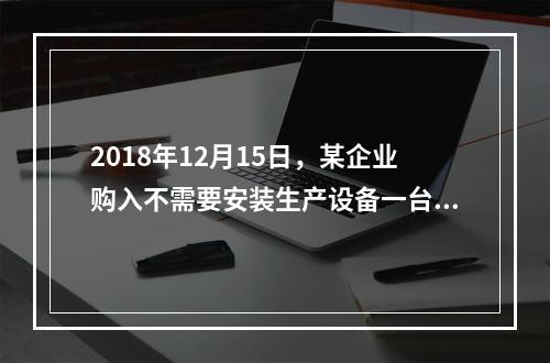 2018年12月15日，某企业购入不需要安装生产设备一台，原