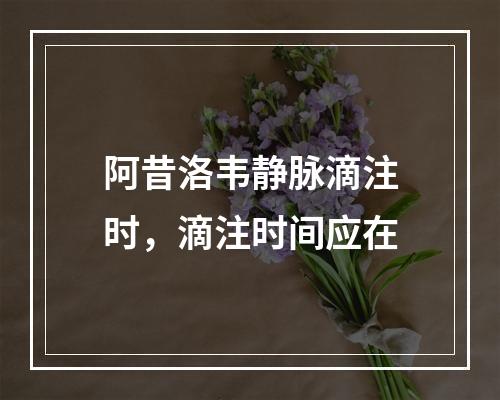 阿昔洛韦静脉滴注时，滴注时间应在