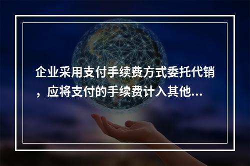 企业采用支付手续费方式委托代销，应将支付的手续费计入其他业务