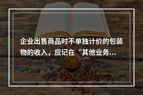 企业出售商品时不单独计价的包装物的收入，应记在“其他业务收入