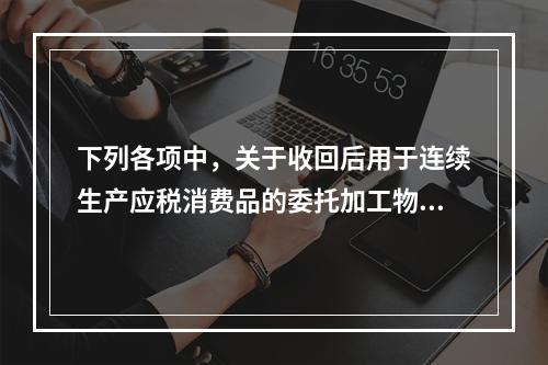 下列各项中，关于收回后用于连续生产应税消费品的委托加工物资