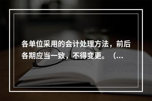 各单位采用的会计处理方法，前后各期应当一致，不得变更。（　　