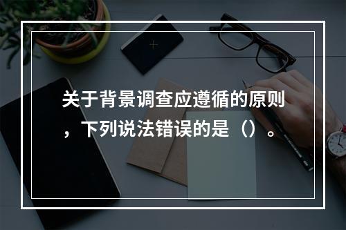 关于背景调查应遵循的原则，下列说法错误的是（）。