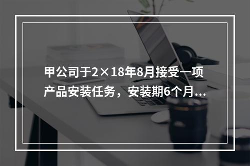 甲公司于2×18年8月接受一项产品安装任务，安装期6个月，合