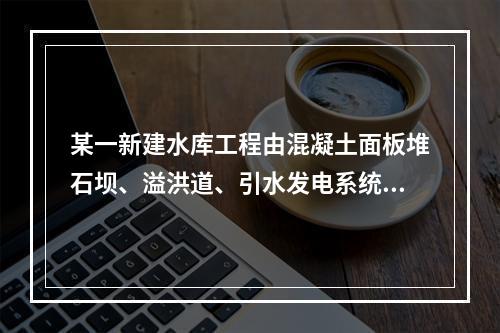 某一新建水库工程由混凝土面板堆石坝、溢洪道、引水发电系统等主