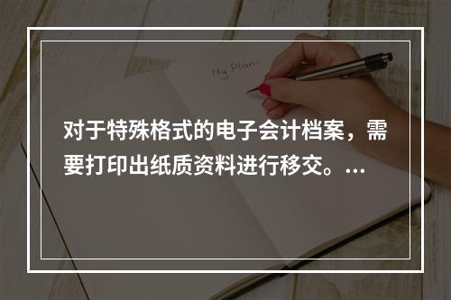 对于特殊格式的电子会计档案，需要打印出纸质资料进行移交。（