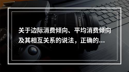 关于边际消费倾向、平均消费倾向及其相互关系的说法，正确的是（