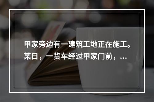 甲家旁边有一建筑工地正在施工。某日，一货车经过甲家门前，由于