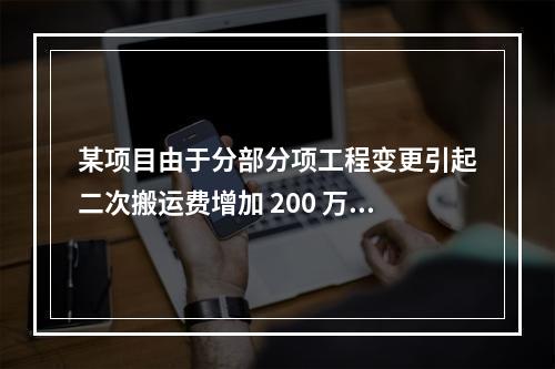 某项目由于分部分项工程变更引起二次搬运费增加 200 万，环