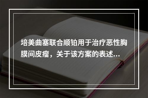 培美曲塞联合顺铂用于治疗恶性胸膜间皮瘤，关于该方案的表述错误