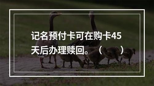 记名预付卡可在购卡45天后办理赎回。（　　）