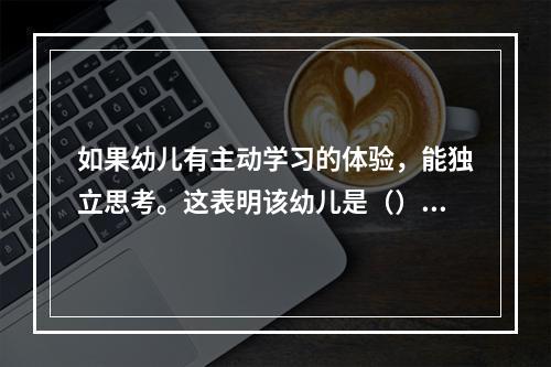 如果幼儿有主动学习的体验，能独立思考。这表明该幼儿是（）。