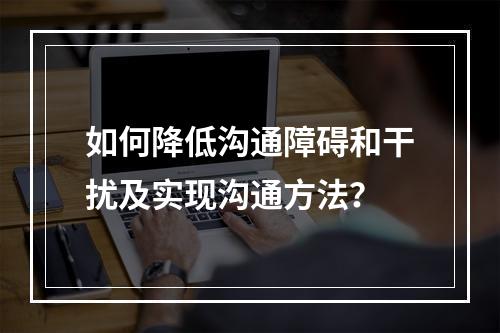 如何降低沟通障碍和干扰及实现沟通方法？