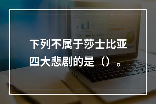 下列不属于莎士比亚四大悲剧的是（）。