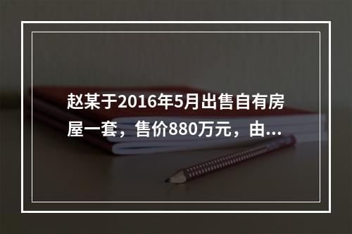 赵某于2016年5月出售自有房屋一套，售价880万元，由于销