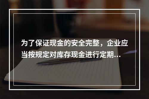 为了保证现金的安全完整，企业应当按规定对库存现金进行定期和不