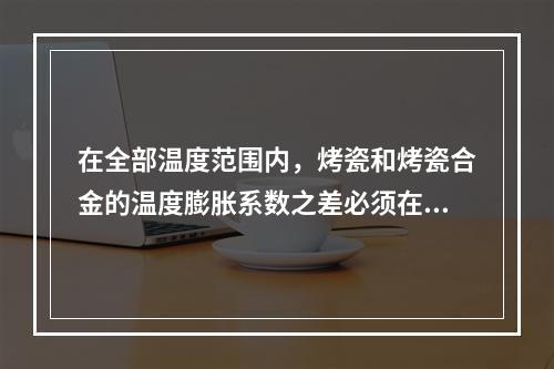 在全部温度范围内，烤瓷和烤瓷合金的温度膨胀系数之差必须在（