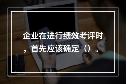 企业在进行绩效考评时，首先应该确定（）。