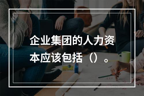 企业集团的人力资本应该包括（）。