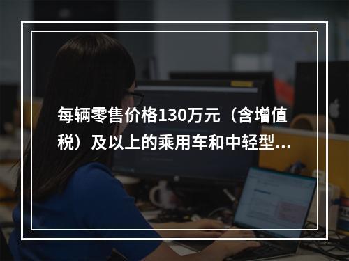 每辆零售价格130万元（含增值税）及以上的乘用车和中轻型商用