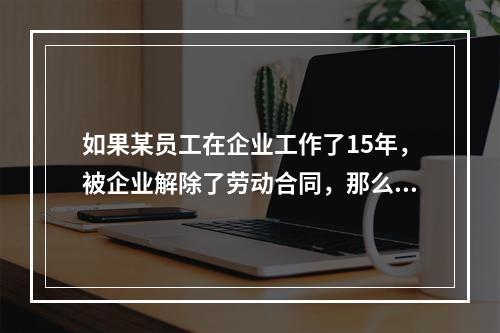 如果某员工在企业工作了15年，被企业解除了劳动合同，那么企业